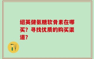纽英健氨糖软骨素在哪买？寻找优质的购买渠道？