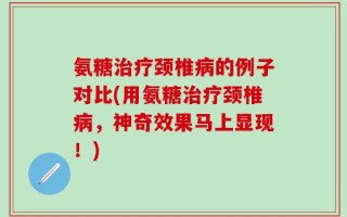 氨糖治疗颈椎病的例子对比(用氨糖治疗颈椎病，神奇效果马上显现！)