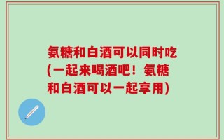 氨糖和白酒可以同时吃(一起来喝酒吧！氨糖和白酒可以一起享用)