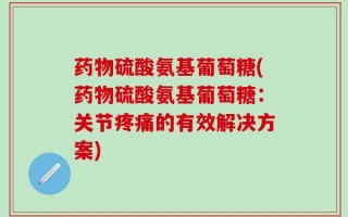 药物硫酸氨基葡萄糖(药物硫酸氨基葡萄糖：关节疼痛的有效解决方案)