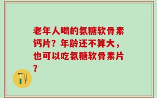 老年人喝的氨糖软骨素钙片？年龄还不算大，也可以吃氨糖软骨素片？