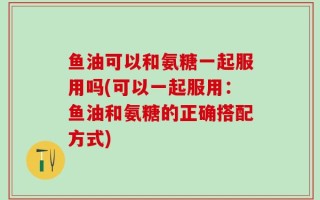 鱼油可以和氨糖一起服用吗(可以一起服用：鱼油和氨糖的正确搭配方式)