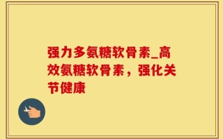 强力多氨糖软骨素_高效氨糖软骨素，强化关节健康