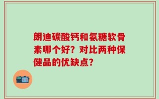朗迪碳酸钙和氨糖软骨素哪个好？对比两种保健品的优缺点？