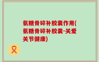 氨糖骨碎补胶囊作用(氨糖骨碎补胶囊-关爱关节健康)