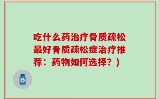 吃什么药治疗骨质疏松最好骨质疏松症治疗推荐：药物如何选择？)