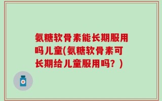 氨糖软骨素能长期服用吗儿童(氨糖软骨素可长期给儿童服用吗？)