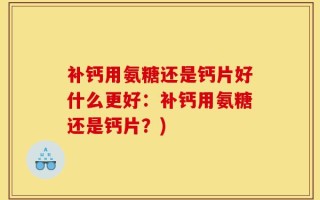 补钙用氨糖还是钙片好什么更好：补钙用氨糖还是钙片？)