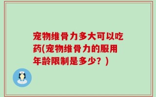 宠物维骨力多大可以吃药(宠物维骨力的服用年龄限制是多少？)