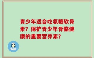 青少年适合吃氨糖软骨素？保护青少年骨骼健康的重要营养素？