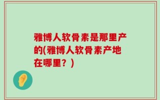 雅博人软骨素是那里产的(雅博人软骨素产地在哪里？)