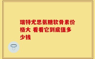 瑞特尤思氨糖软骨素价格大 看看它到底值多少钱