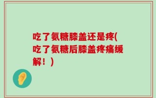 吃了氨糖膝盖还是疼(吃了氨糖后膝盖疼痛缓解！)