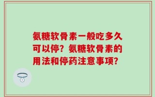氨糖软骨素一般吃多久可以停？氨糖软骨素的用法和停药注意事项？