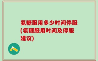 氨糖服用多少时间停服(氨糖服用时间及停服建议)