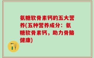 氨糖软骨素钙的五大营养(五种营养成分：氨糖软骨素钙，助力骨骼健康)