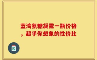 蓝湾氨糖凝露一瓶价格，超乎你想象的性价比