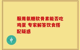 服用氨糖软骨素能否吃鸡蛋 专家解答饮食搭配疑惑