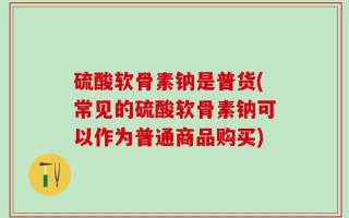硫酸软骨素钠是普货(常见的硫酸软骨素钠可以作为普通商品购买)