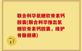 联合利华氨糖软骨素钙胶囊(联合利华推出氨糖软骨素钙胶囊，维护骨骼健康)