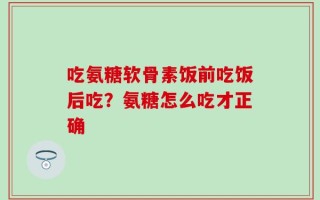 吃氨糖软骨素饭前吃饭后吃？氨糖怎么吃才正确