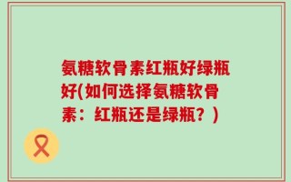 氨糖软骨素红瓶好绿瓶好(如何选择氨糖软骨素：红瓶还是绿瓶？)