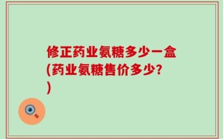 修正药业氨糖多少一盒(药业氨糖售价多少？)