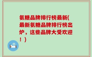 氨糖品牌排行榜最新(最新氨糖品牌排行榜出炉，这些品牌大受欢迎！)