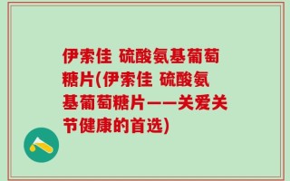 伊索佳 硫酸氨基葡萄糖片(伊索佳 硫酸氨基葡萄糖片——关爱关节健康的首选)