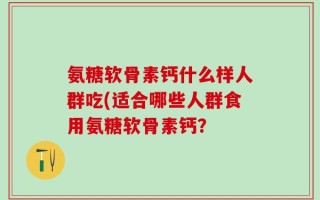 氨糖软骨素钙什么样人群吃(适合哪些人群食用氨糖软骨素钙？
