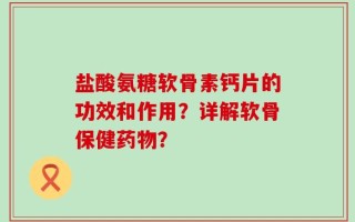 盐酸氨糖软骨素钙片的功效和作用？详解软骨保健药物？