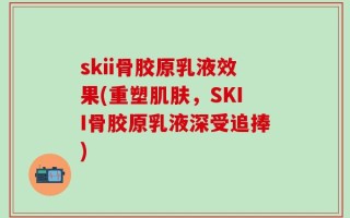skii骨胶原乳液效果(重塑肌肤，SKII骨胶原乳液深受追捧)
