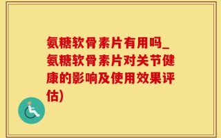 氨糖软骨素片有用吗_氨糖软骨素片对关节健康的影响及使用效果评估)
