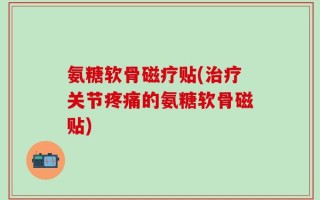 氨糖软骨磁疗贴(治疗关节疼痛的氨糖软骨磁贴)