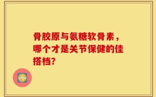 骨胶原与氨糖软骨素，哪个才是关节保健的佳搭档？
