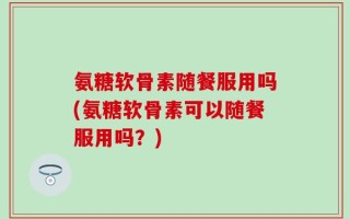 氨糖软骨素随餐服用吗(氨糖软骨素可以随餐服用吗？)