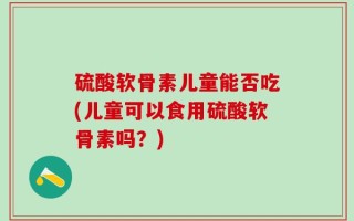 硫酸软骨素儿童能否吃(儿童可以食用硫酸软骨素吗？)