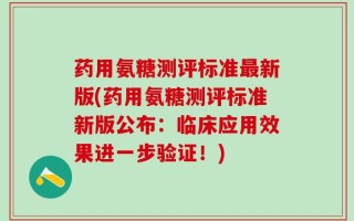 药用氨糖测评标准最新版(药用氨糖测评标准新版公布：临床应用效果进一步验证！)