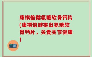 康祺倍健氨糖软骨钙片(康祺倍健推出氨糖软骨钙片，关爱关节健康)