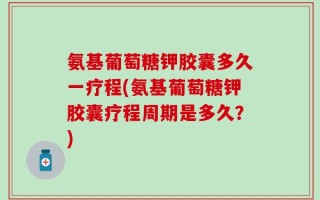 氨基葡萄糖钾胶囊多久一疗程(氨基葡萄糖钾胶囊疗程周期是多久？)
