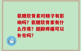 氨糖软骨素对精子有影响吗？氨糖软骨素有什么作用？腿脚疼痛可以补充吗？