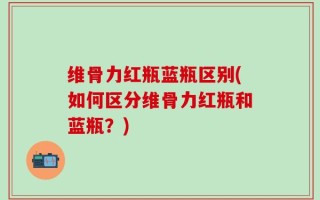 维骨力红瓶蓝瓶区别(如何区分维骨力红瓶和蓝瓶？)