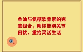 鱼油与氨糖软骨素的完美组合，助你告别关节困扰，重拾灵活生活