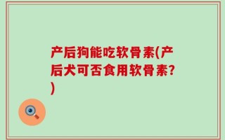 产后狗能吃软骨素(产后犬可否食用软骨素？)