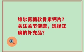 维尔氨糖软骨素钙片？关注关节健康，选择正确的补充品？
