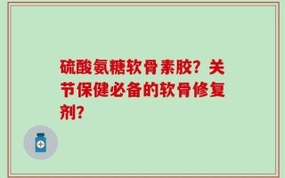 硫酸氨糖软骨素胶？关节保健必备的软骨修复剂？