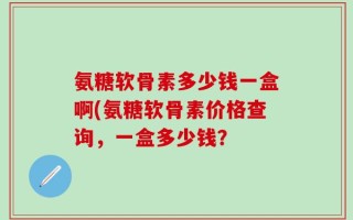 氨糖软骨素多少钱一盒啊(氨糖软骨素价格查询，一盒多少钱？