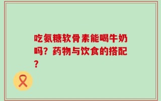 吃氨糖软骨素能喝牛奶吗？药物与饮食的搭配？