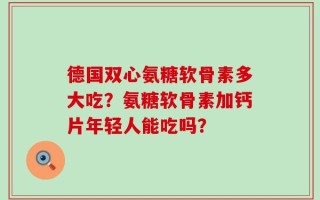 德国双心氨糖软骨素多大吃？氨糖软骨素加钙片年轻人能吃吗？
