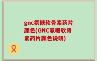 gnc氨糖软骨素药片颜色(GNC氨糖软骨素药片颜色说明)